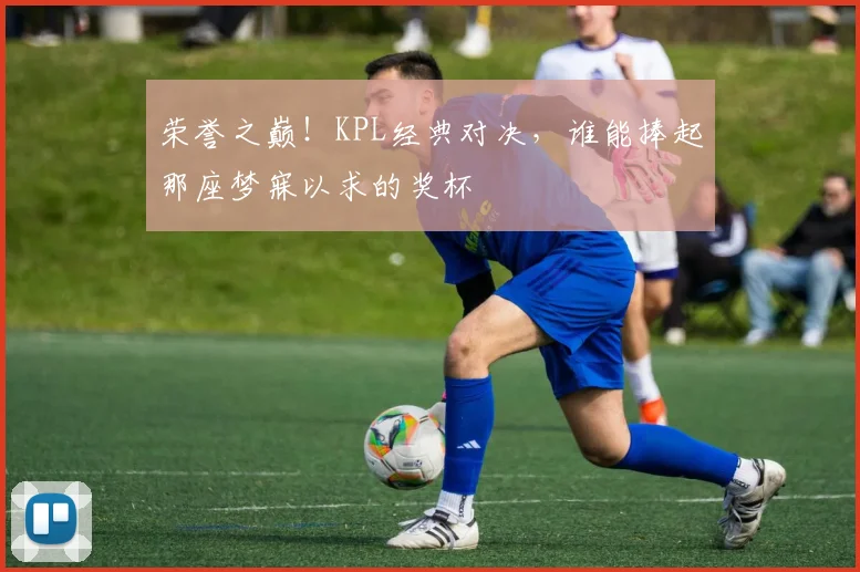 荣誉之巅!KPL经典对决,谁能捧起那座梦寐以求的奖杯