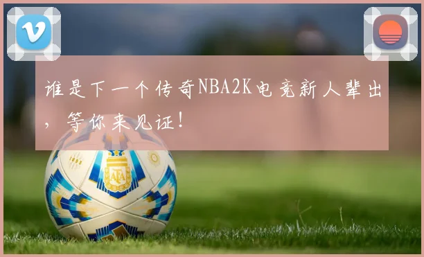 谁是下一个传奇NBA2K电竞新人辈出,等你来见证!