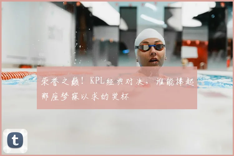 荣誉之巅！KPL经典对决，谁能捧起那座梦寐以求的奖杯
