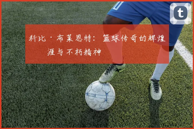 科比·布莱恩特:篮球传奇的辉煌生涯与不朽精神