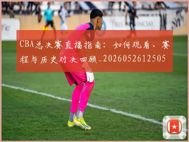 CBA总决赛直播指南：如何观看、赛程与历史对决回顾_20260526125050_20260606165220