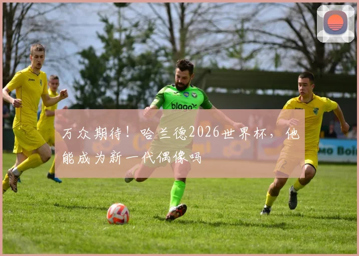 万众期待！哈兰德2026世界杯，他能成为新一代偶像吗