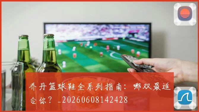乔丹篮球鞋全系列指南:哪双最适合你?_20260608142428