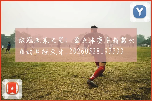 欧冠未来之星：盘点本赛季崭露头角的年轻天才_20260528193333