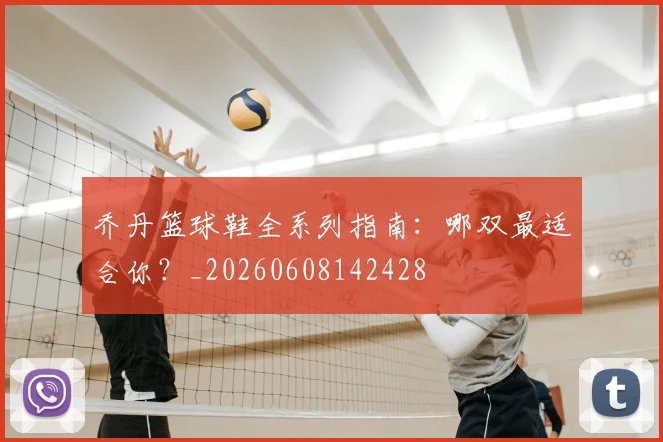乔丹篮球鞋全系列指南：哪双最适合你？_20260608142428