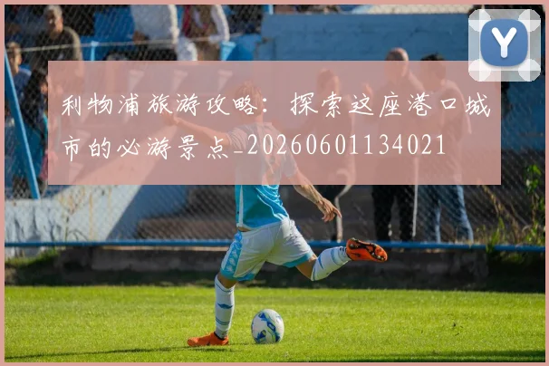 利物浦旅游攻略:探索这座港口城市的必游景点_20260601134021