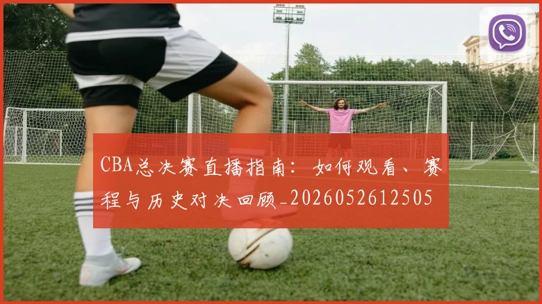 CBA总决赛直播指南：如何观看、赛程与历史对决回顾_20260526125050_20260606165220